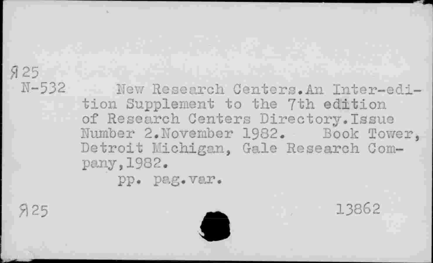 ﻿,<125
N-532
New Research Centers.An Inter-edi tien Supplément to the 7th édition of Research Centers Directory.Issue Nurnber 2.November 1982. Bock Tower Detroit Michigan, Gale Research Company, 1982.
pp. pag.var.
7125
13862